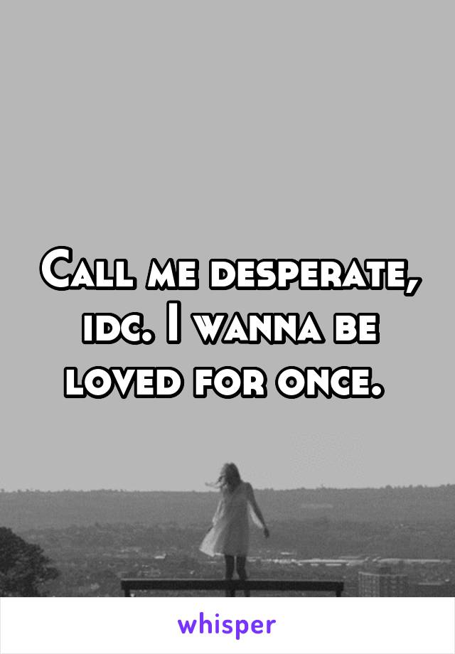 Call me desperate, idc. I wanna be loved for once. 