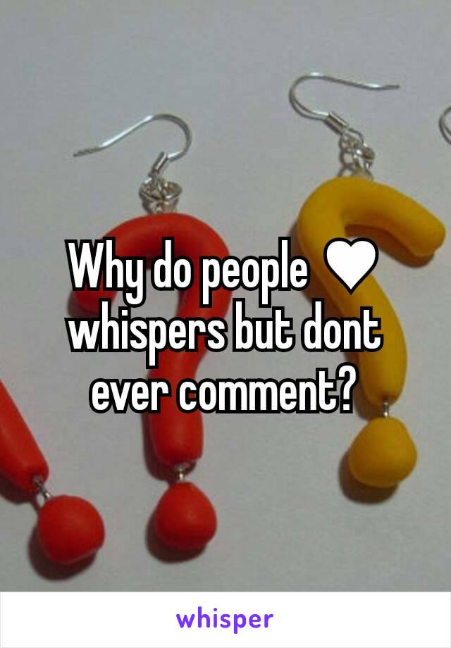 Why do people ♥ whispers but dont ever comment?