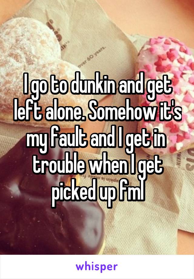 I go to dunkin and get left alone. Somehow it's my fault and I get in  trouble when I get picked up fml