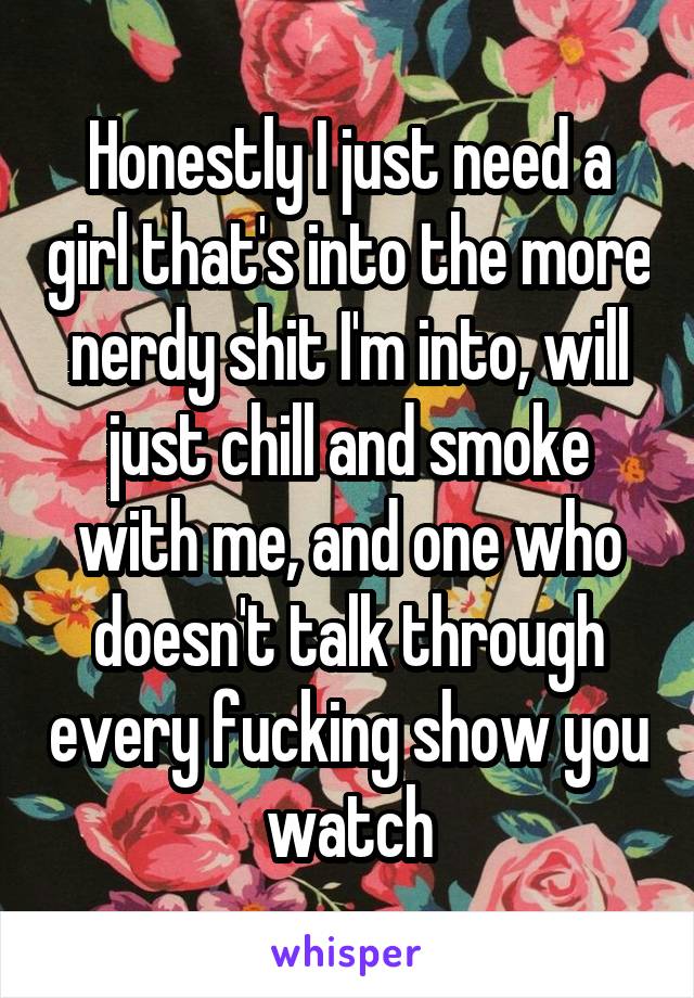 Honestly I just need a girl that's into the more nerdy shit I'm into, will just chill and smoke with me, and one who doesn't talk through every fucking show you watch