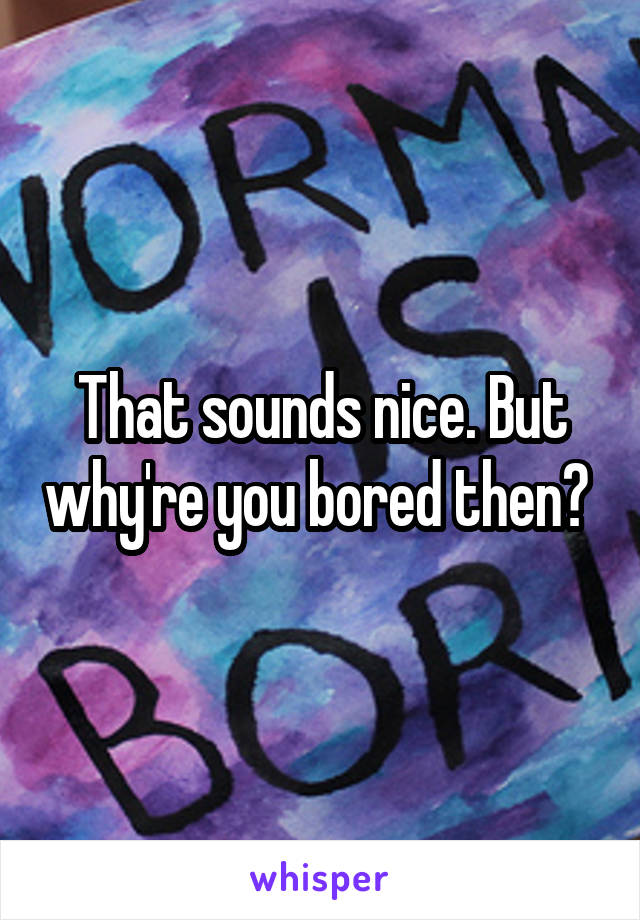 That sounds nice. But why're you bored then? 