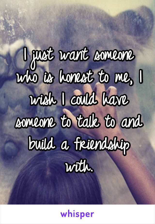 I just want someone who is honest to me, I wish I could have someone to talk to and build a friendship with.