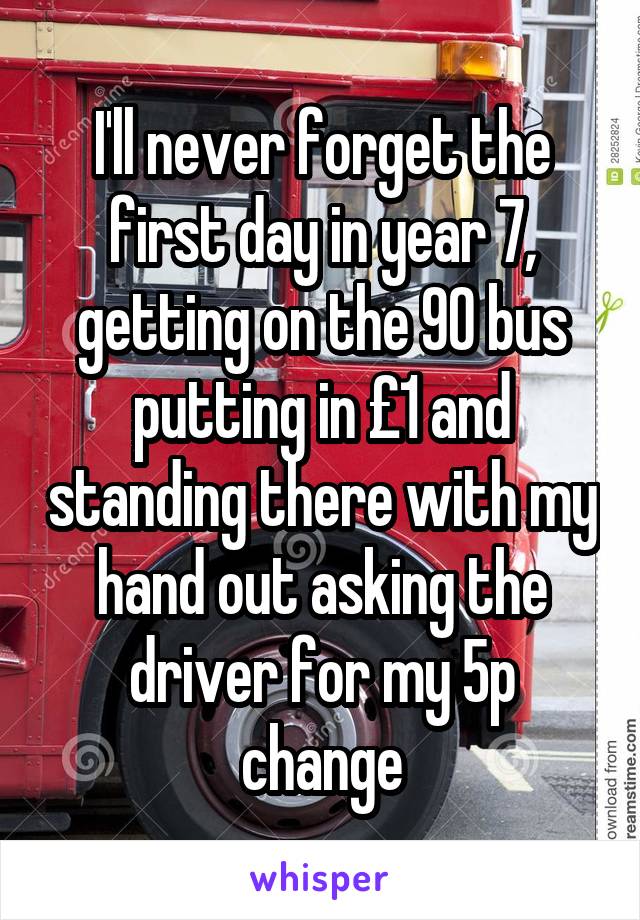 I'll never forget the first day in year 7, getting on the 90 bus putting in £1 and standing there with my hand out asking the driver for my 5p change