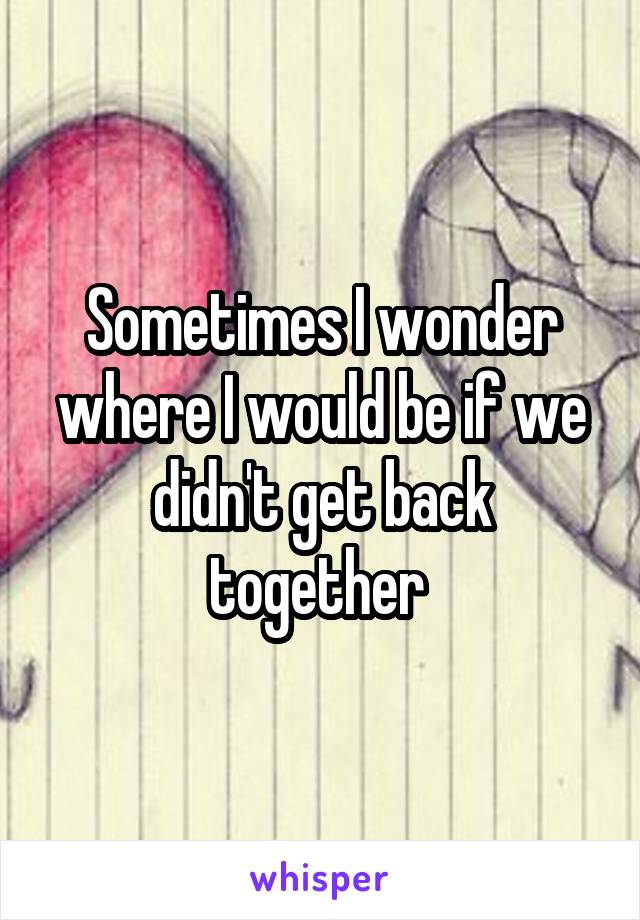 Sometimes I wonder where I would be if we didn't get back together 