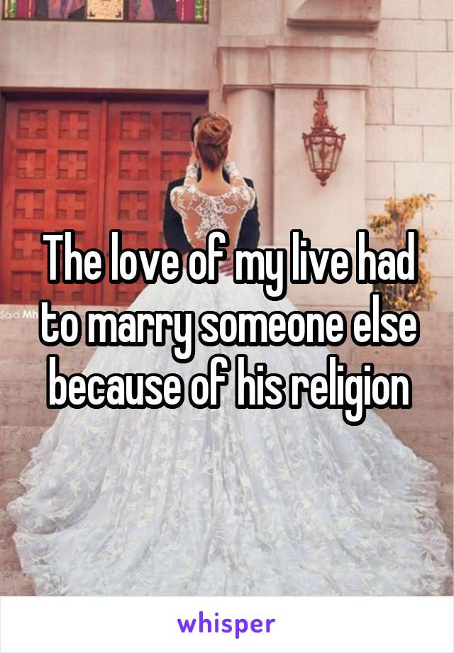 The love of my live had to marry someone else because of his religion