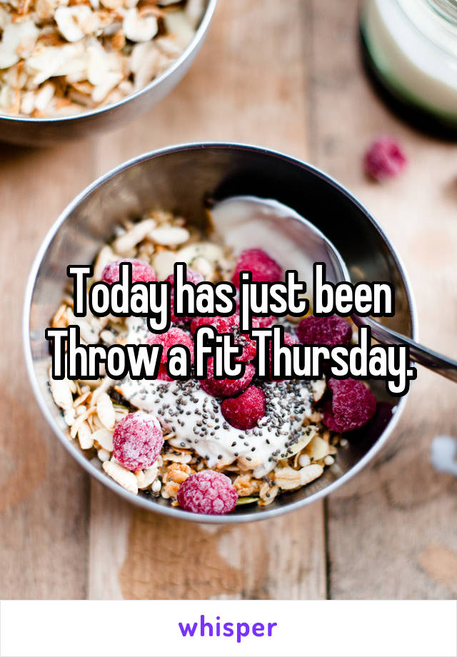 Today has just been
Throw a fit Thursday.