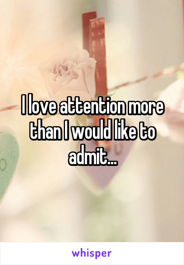 I love attention more than I would like to admit...