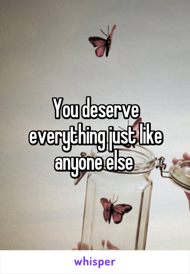 You deserve everything just like anyone else 