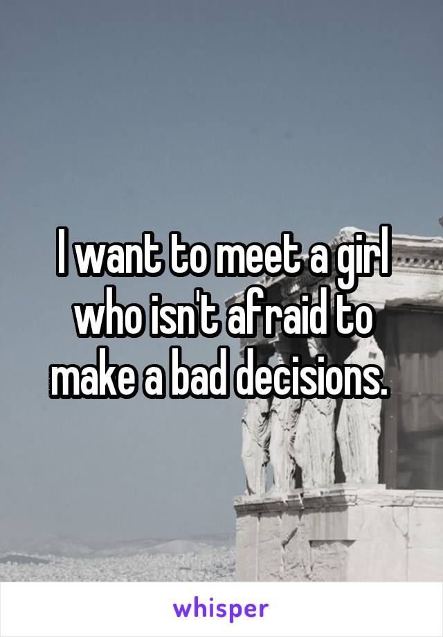 I want to meet a girl who isn't afraid to make a bad decisions. 