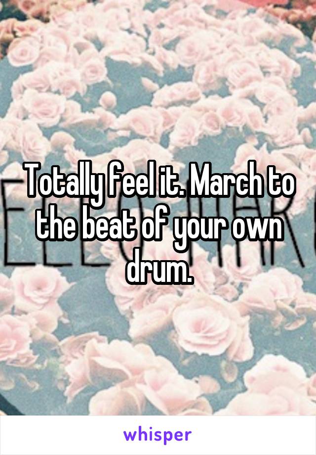 Totally feel it. March to the beat of your own drum.