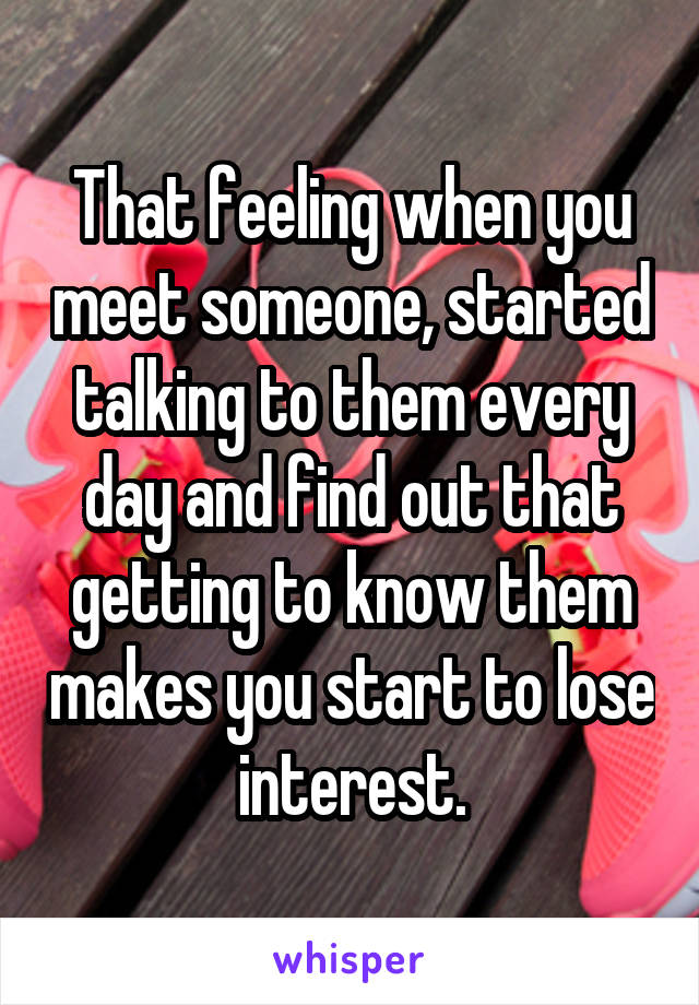 That feeling when you meet someone, started talking to them every day and find out that getting to know them makes you start to lose interest.