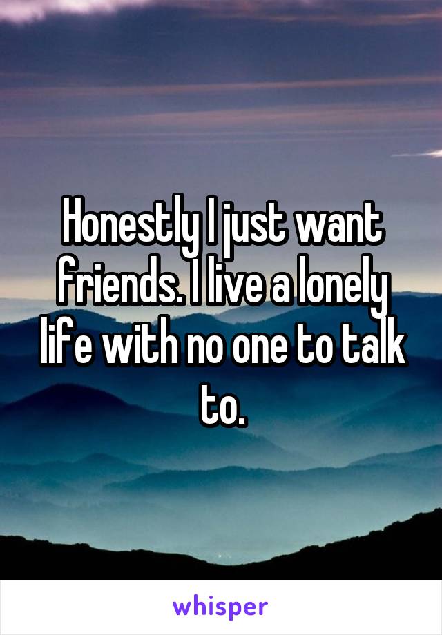 Honestly I just want friends. I live a lonely life with no one to talk to.