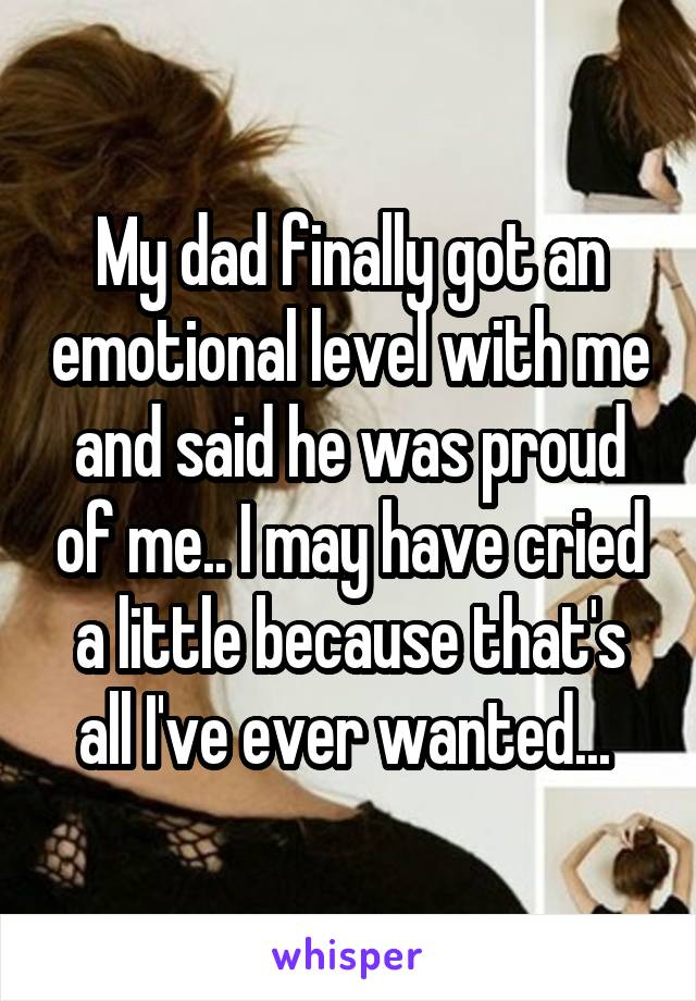 My dad finally got an emotional level with me and said he was proud of me.. I may have cried a little because that's all I've ever wanted... 