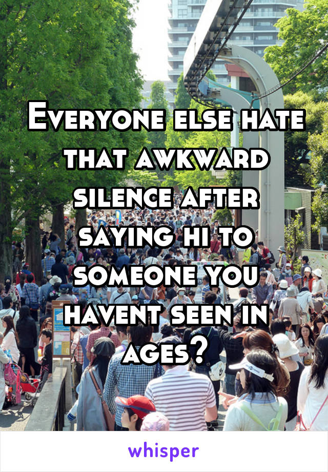 Everyone else hate that awkward silence after saying hi to someone you havent seen in ages?