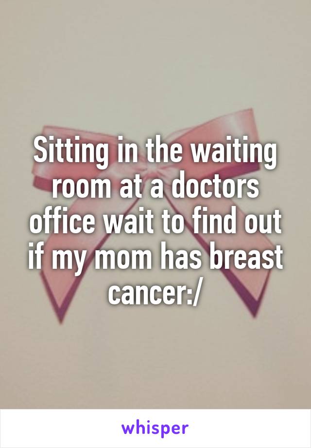 Sitting in the waiting room at a doctors office wait to find out if my mom has breast cancer:/