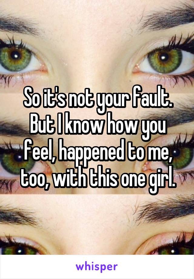 So it's not your fault.
But I know how you feel, happened to me, too, with this one girl.