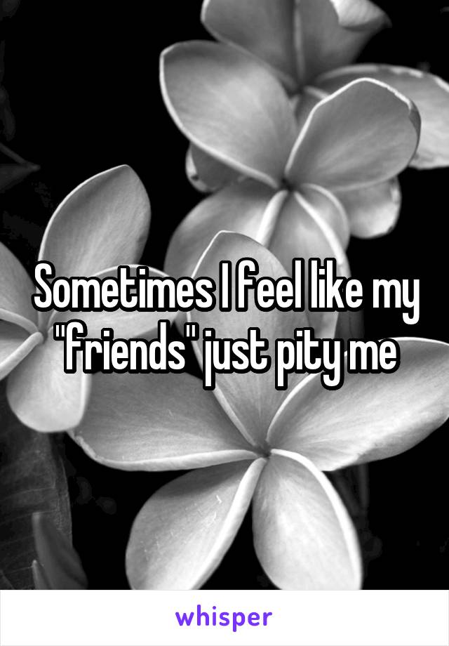 Sometimes I feel like my "friends" just pity me