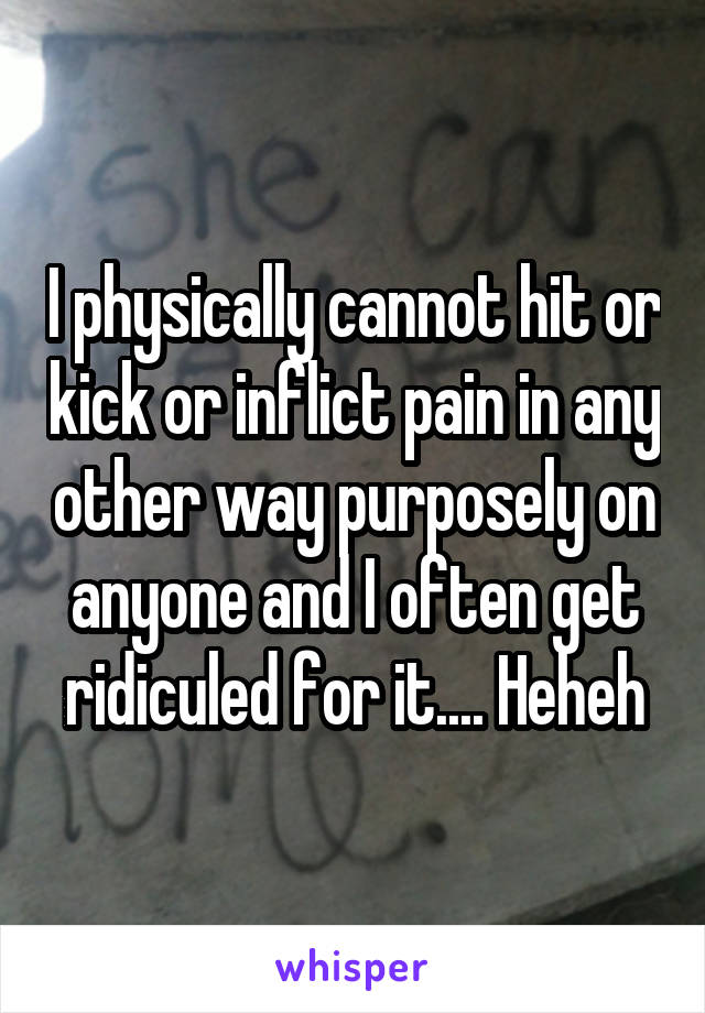 I physically cannot hit or kick or inflict pain in any other way purposely on anyone and I often get ridiculed for it.... Heheh