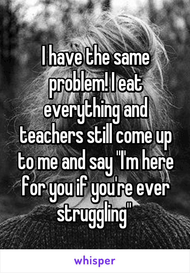 I have the same problem! I eat everything and teachers still come up to me and say "I'm here for you if you're ever struggling" 