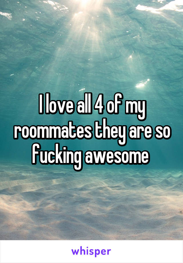 I love all 4 of my roommates they are so fucking awesome 