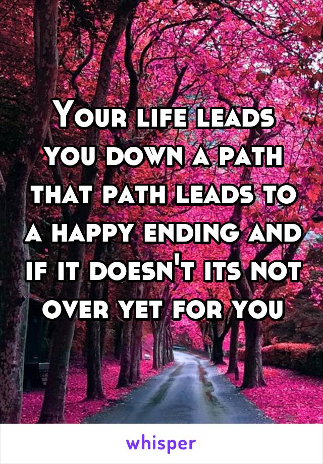 Your life leads you down a path that path leads to a happy ending and if it doesn't its not over yet for you
