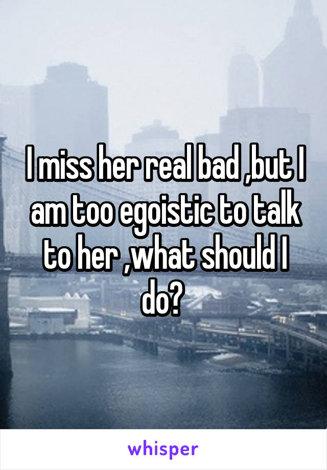 I miss her real bad ,but I am too egoistic to talk to her ,what should I do? 