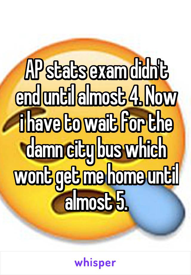 AP stats exam didn't end until almost 4. Now i have to wait for the damn city bus which wont get me home until almost 5.