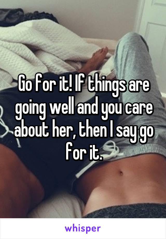 Go for it! If things are going well and you care about her, then I say go for it.