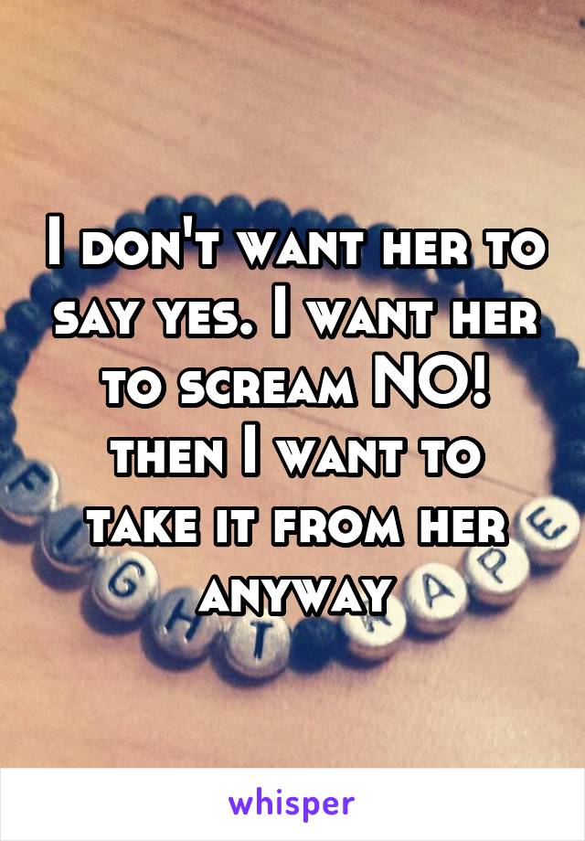 I don't want her to say yes. I want her to scream NO!
then I want to take it from her anyway