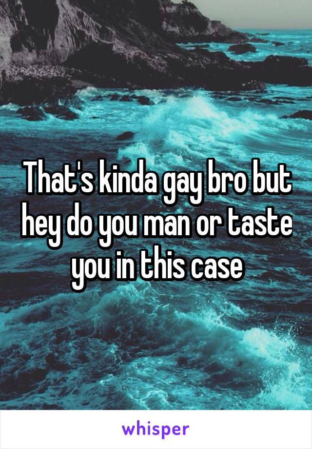 That's kinda gay bro but hey do you man or taste you in this case