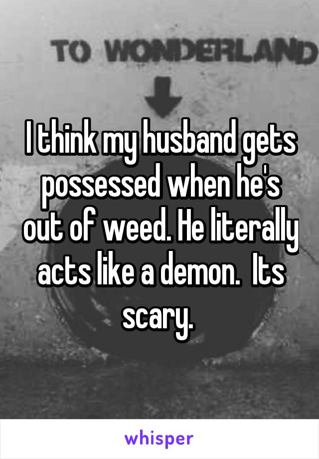 I think my husband gets possessed when he's out of weed. He literally acts like a demon.  Its scary. 