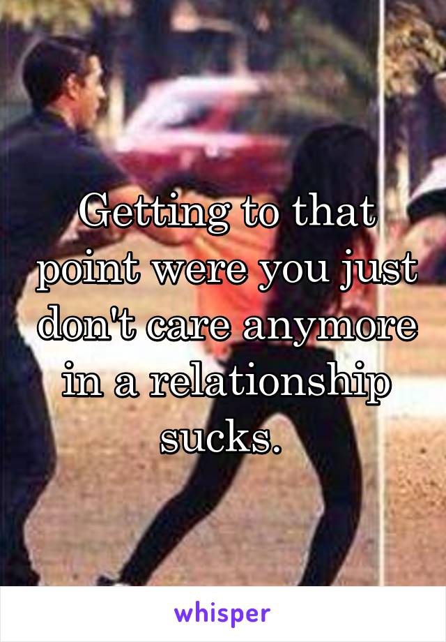 Getting to that point were you just don't care anymore in a relationship sucks. 