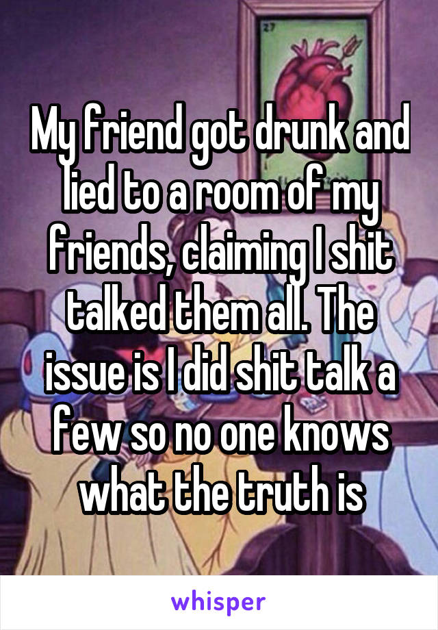 My friend got drunk and lied to a room of my friends, claiming I shit talked them all. The issue is I did shit talk a few so no one knows what the truth is