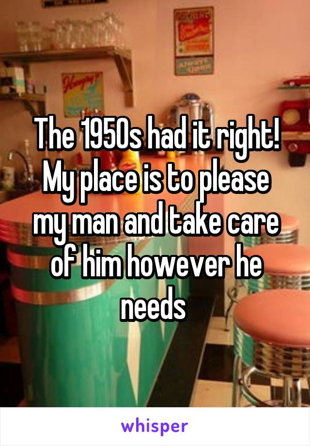 The 1950s had it right!
My place is to please my man and take care of him however he needs 