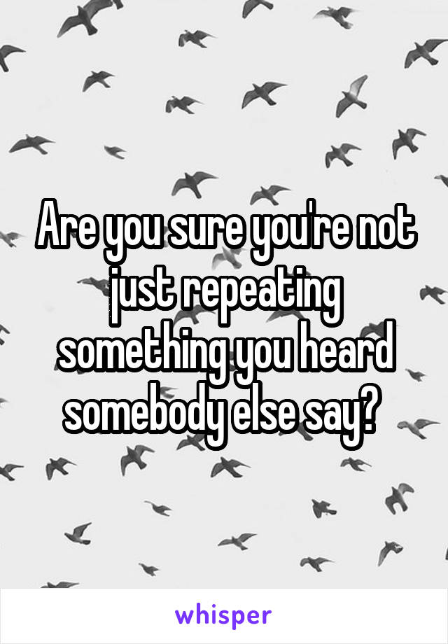 Are you sure you're not just repeating something you heard somebody else say? 