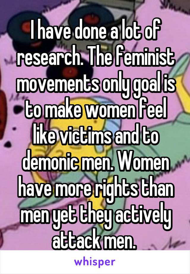 I have done a lot of research. The feminist movements only goal is to make women feel like victims and to demonic men. Women have more rights than men yet they actively attack men. 