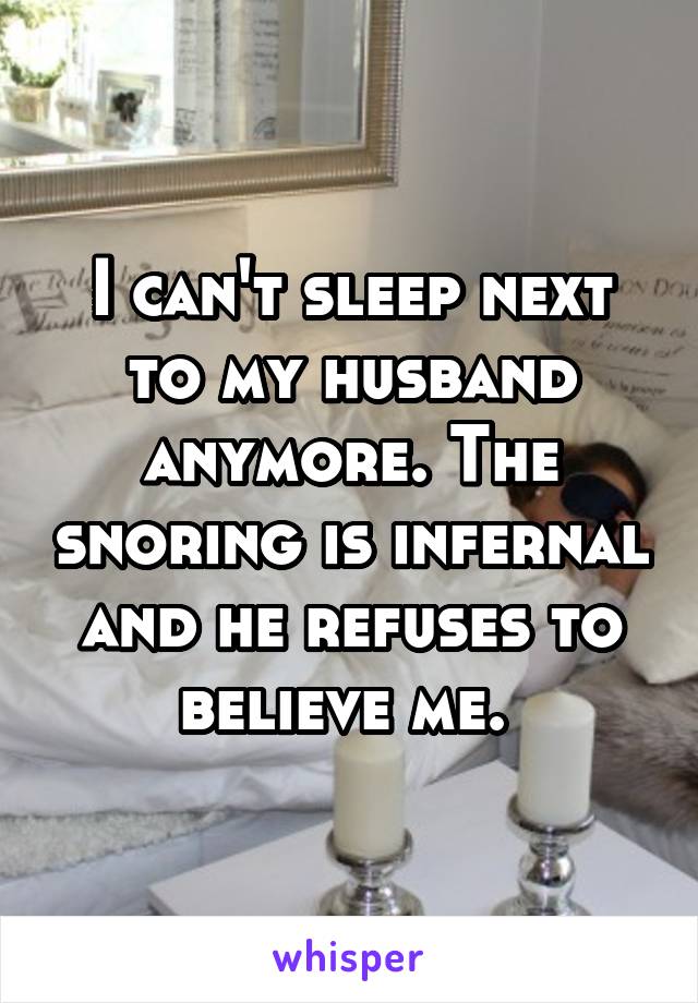 I can't sleep next to my husband anymore. The snoring is infernal and he refuses to believe me. 