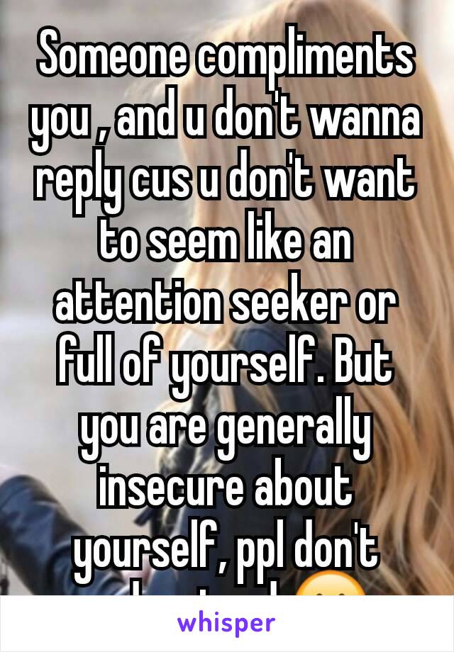 Someone compliments you , and u don't wanna reply cus u don't want to seem like an attention seeker or full of yourself. But you are generally insecure about yourself, ppl don't understand 😐