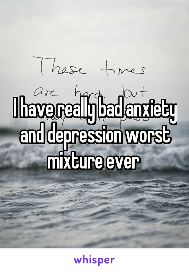 I have really bad anxiety and depression worst mixture ever 