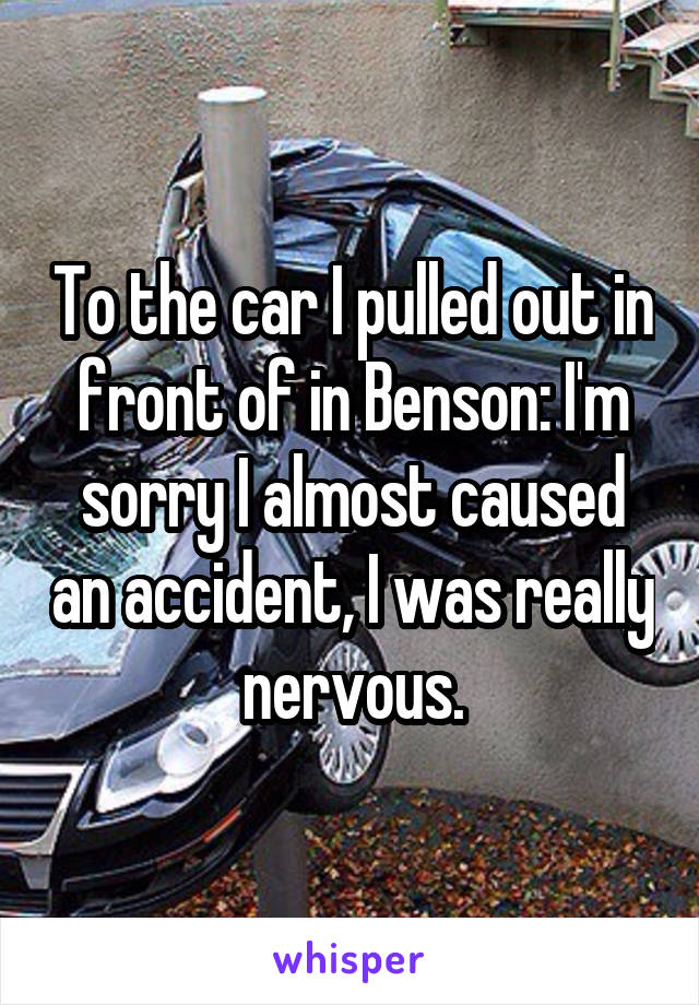 To the car I pulled out in front of in Benson: I'm sorry I almost caused an accident, I was really nervous.