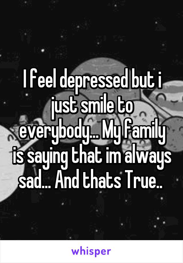 I feel depressed but i just smile to everybody... My family is saying that im always sad... And thats True.. 