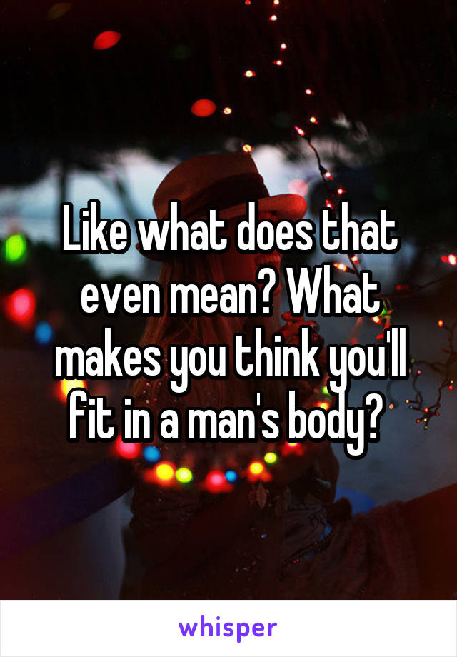 Like what does that even mean? What makes you think you'll fit in a man's body? 