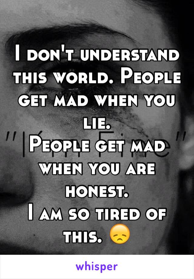 I don't understand this world. People get mad when you lie. 
People get mad when you are honest. 
I am so tired of this. 😞