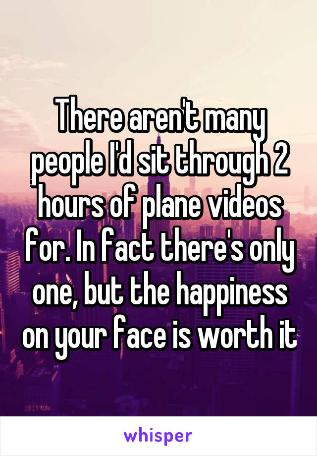 There aren't many people I'd sit through 2 hours of plane videos for. In fact there's only one, but the happiness on your face is worth it