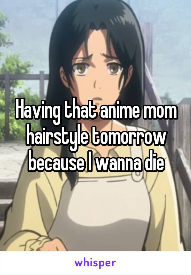 Having that anime mom hairstyle tomorrow because I wanna die