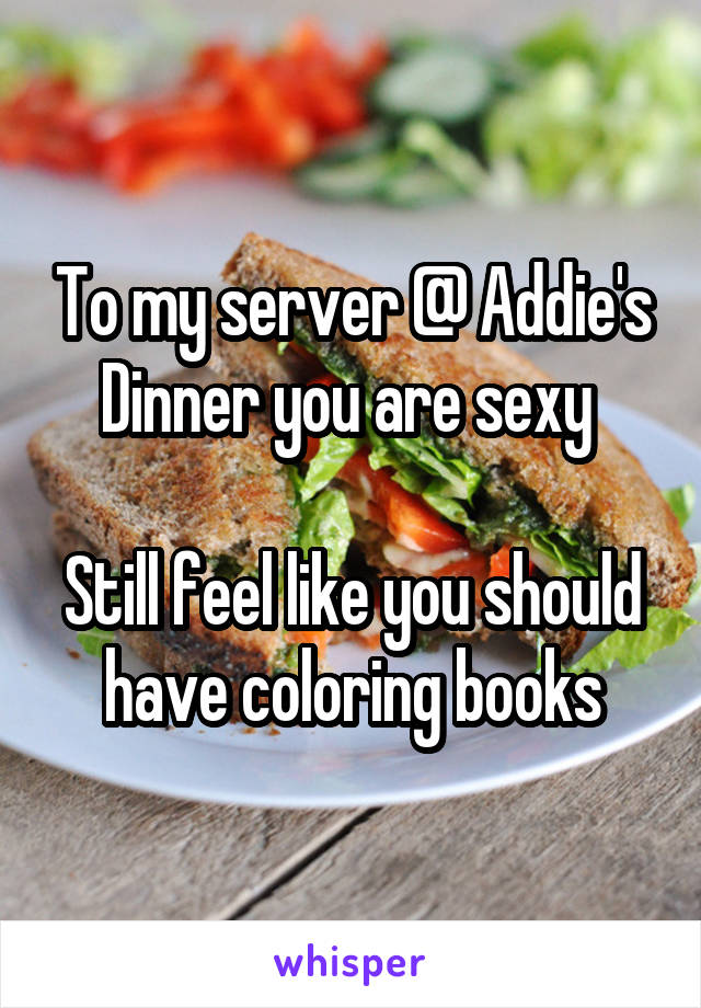 To my server @ Addie's Dinner you are sexy 

Still feel like you should have coloring books