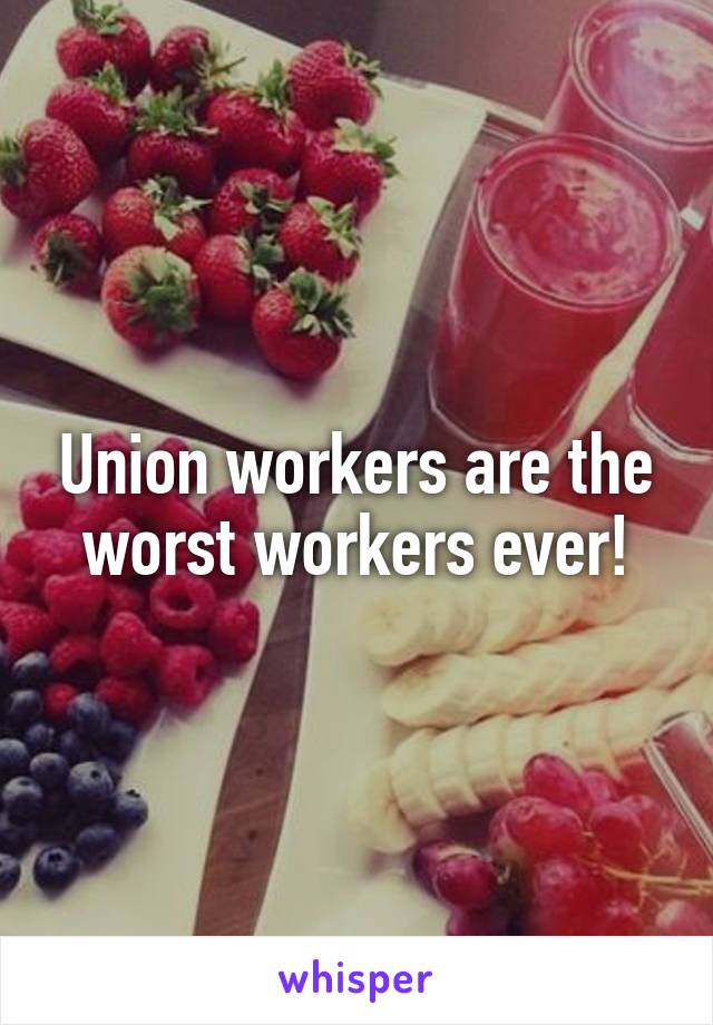 Union workers are the worst workers ever!