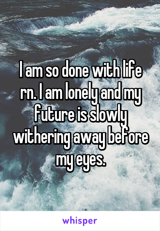 I am so done with life rn. I am lonely and my future is slowly withering away before my eyes.