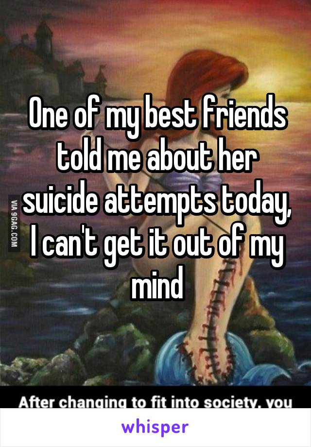 One of my best friends told me about her suicide attempts today, I can't get it out of my mind
