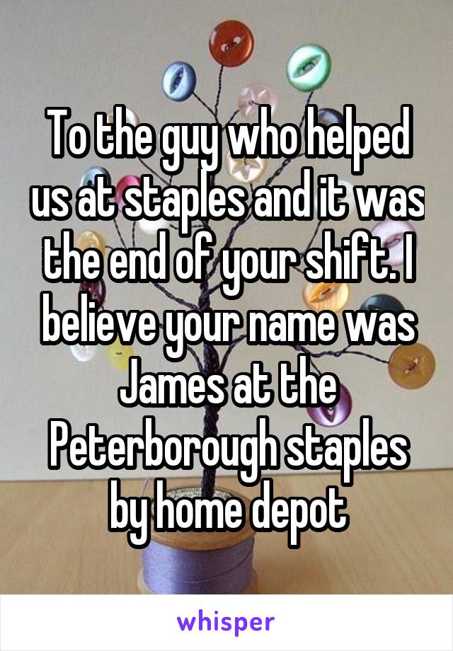 To the guy who helped us at staples and it was the end of your shift. I believe your name was James at the Peterborough staples by home depot